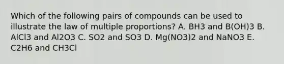 Which of the following pairs of compounds can be used to illustrate the law of multiple proportions? A. BH3 and B(OH)3 B. AlCl3 and Al2O3 C. SO2 and SO3 D. Mg(NO3)2 and NaNO3 E. C2H6 and CH3Cl