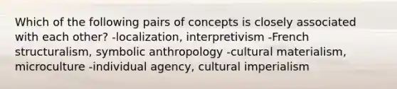 Which of the following pairs of concepts is closely associated with each other? -localization, interpretivism -French structuralism, symbolic anthropology -cultural materialism, microculture -individual agency, cultural imperialism