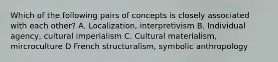 Which of the following pairs of concepts is closely associated with each other? A. Localization, interpretivism B. Individual agency, cultural imperialism C. Cultural materialism, mircroculture D French structuralism, symbolic anthropology