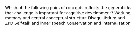 Which of the following pairs of concepts reflects the general idea that challenge is important for cognitive development? Working memory and central conceptual structure Disequilibrium and ZPD Self-talk and inner speech Conservation and internalization