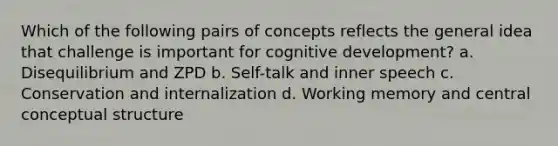 Which of the following pairs of concepts reflects the general idea that challenge is important for cognitive development? a. Disequilibrium and ZPD b. Self-talk and inner speech c. Conservation and internalization d. Working memory and central conceptual structure