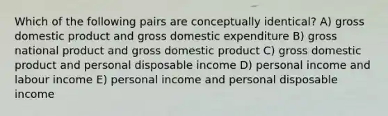 Which of the following pairs are conceptually identical? A) gross domestic product and gross domestic expenditure B) gross national product and gross domestic product C) gross domestic product and personal disposable income D) personal income and labour income E) personal income and personal disposable income