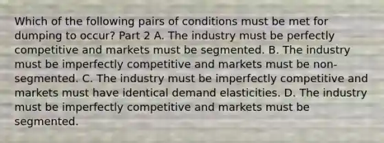 Which of the following pairs of conditions must be met for dumping to​ occur? Part 2 A. The industry must be perfectly competitive and markets must be segmented. B. The industry must be imperfectly competitive and markets must be​ non-segmented. C. The industry must be imperfectly competitive and markets must have identical demand elasticities. D. The industry must be imperfectly competitive and markets must be segmented.