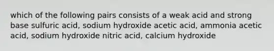 which of the following pairs consists of a weak acid and strong base sulfuric acid, sodium hydroxide acetic acid, ammonia acetic acid, sodium hydroxide nitric acid, calcium hydroxide