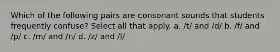 Which of the following pairs are consonant sounds that students frequently confuse? Select all that apply. a. /t/ and /d/ b. /f/ and /p/ c. /m/ and /n/ d. /z/ and /l/