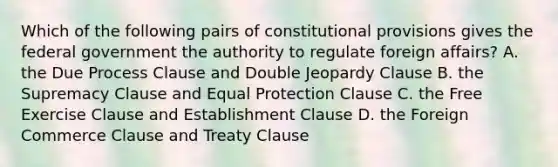 Which of the following pairs of constitutional provisions gives the federal government the authority to regulate foreign affairs? A. the Due Process Clause and Double Jeopardy Clause B. the Supremacy Clause and Equal Protection Clause C. the Free Exercise Clause and Establishment Clause D. the Foreign Commerce Clause and Treaty Clause