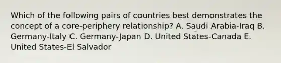 Which of the following pairs of countries best demonstrates the concept of a core-periphery relationship? A. Saudi Arabia-Iraq B. Germany-Italy C. Germany-Japan D. United States-Canada E. United States-El Salvador