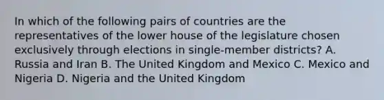 In which of the following pairs of countries are the representatives of the lower house of the legislature chosen exclusively through elections in single-member districts? A. Russia and Iran B. The United Kingdom and Mexico C. Mexico and Nigeria D. Nigeria and the United Kingdom