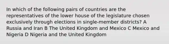 In which of the following pairs of countries are the representatives of the lower house of the legislature chosen exclusively through elections in single-member districts? A Russia and Iran B The United Kingdom and Mexico C Mexico and Nigeria D Nigeria and the United Kingdom