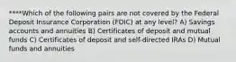 ****Which of the following pairs are not covered by the Federal Deposit Insurance Corporation (FDIC) at any level? A) Savings accounts and annuities B) Certificates of deposit and mutual funds C) Certificates of deposit and self-directed IRAs D) Mutual funds and annuities