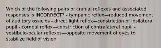 Which of the following pairs of cranial reflexes and associated responses is INCORRECT? - tympanic reflex—reduced movement of auditory ossicles - direct light reflex—constriction of ipsilateral pupil - corneal reflex—constriction of contralateral pupil - vestibulo-ocular reflexes—opposite movement of eyes to stabilize field of vision