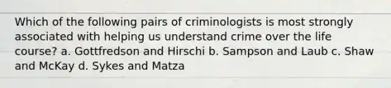 Which of the following pairs of criminologists is most strongly associated with helping us understand crime over the life course? a. Gottfredson and Hirschi b. Sampson and Laub c. Shaw and McKay d. Sykes and Matza