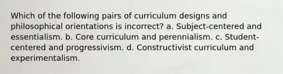 Which of the following pairs of curriculum designs and philosophical orientations is incorrect? a. Subject-centered and essentialism. b. Core curriculum and perennialism. c. Student-centered and progressivism. d. Constructivist curriculum and experimentalism.