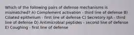 Which of the following pairs of defense mechanisms is mismatched? A) Complement activation - third line of defense B) Ciliated epithelium - first line of defense C) Secretory IgA - third line of defense D) Antimicrobial peptides - second line of defense E) Coughing - first line of defense