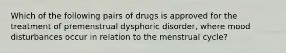 Which of the following pairs of drugs is approved for the treatment of premenstrual dysphoric disorder, where mood disturbances occur in relation to the menstrual cycle?