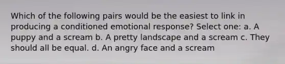 Which of the following pairs would be the easiest to link in producing a conditioned emotional response? Select one: a. A puppy and a scream b. A pretty landscape and a scream c. They should all be equal. d. An angry face and a scream