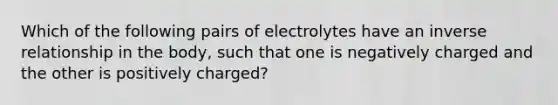 Which of the following pairs of electrolytes have an inverse relationship in the body, such that one is negatively charged and the other is positively charged?