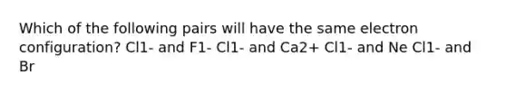 Which of the following pairs will have the same electron configuration? Cl1- and F1- Cl1- and Ca2+ Cl1- and Ne Cl1- and Br