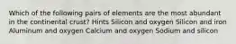 Which of the following pairs of elements are the most abundant in the continental crust? Hints Silicon and oxygen Silicon and iron Aluminum and oxygen Calcium and oxygen Sodium and silicon