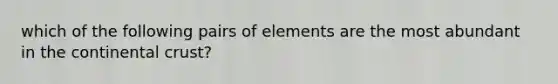 which of the following pairs of elements are the most abundant in the continental crust?