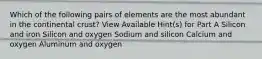 Which of the following pairs of elements are the most abundant in the continental crust? View Available Hint(s) for Part A Silicon and iron Silicon and oxygen Sodium and silicon Calcium and oxygen Aluminum and oxygen