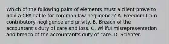 Which of the following pairs of elements must a client prove to hold a CPA liable for common law negligence? A. Freedom from contributory negligence and privity. B. Breach of the accountant's duty of care and loss. C. Willful misrepresentation and breach of the accountant's duty of care. D. Scienter.