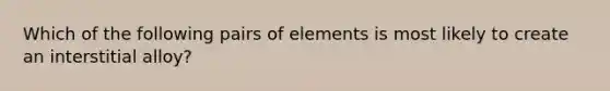 Which of the following pairs of elements is most likely to create an interstitial alloy?