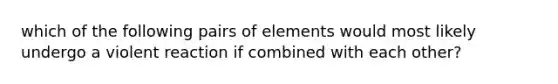 which of the following pairs of elements would most likely undergo a violent reaction if combined with each other?