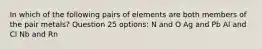 In which of the following pairs of elements are both members of the pair metals? Question 25 options: N and O Ag and Pb Al and Cl Nb and Rn