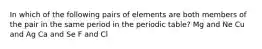 In which of the following pairs of elements are both members of the pair in the same period in the periodic table? Mg and Ne Cu and Ag Ca and Se F and Cl