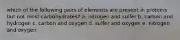 which of the following pairs of elements are present in proteins but not most carbohydrates? a. nitrogen and sulfer b. carbon and hydrogen c. carbon and oxygen d. sulfer and oxygen e. nitrogen and oxygen