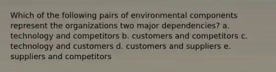 Which of the following pairs of environmental components represent the organizations two major dependencies? a. technology and competitors b. customers and competitors c. technology and customers d. customers and suppliers e. suppliers and competitors