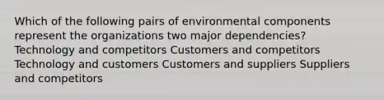 Which of the following pairs of environmental components represent the organizations two major dependencies? Technology and competitors Customers and competitors Technology and customers Customers and suppliers Suppliers and competitors