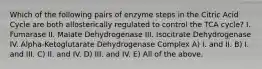 Which of the following pairs of enzyme steps in the Citric Acid Cycle are both allosterically regulated to control the TCA cycle? I. Fumarase II. Malate Dehydrogenase III. Isocitrate Dehydrogenase IV. Alpha-Ketoglutarate Dehydrogenase Complex A) I. and II. B) I. and III. C) II. and IV. D) III. and IV. E) All of the above.