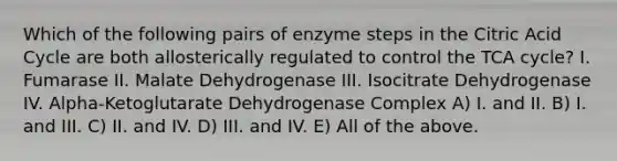 Which of the following pairs of enzyme steps in the Citric Acid Cycle are both allosterically regulated to control the TCA cycle? I. Fumarase II. Malate Dehydrogenase III. Isocitrate Dehydrogenase IV. Alpha-Ketoglutarate Dehydrogenase Complex A) I. and II. B) I. and III. C) II. and IV. D) III. and IV. E) All of the above.