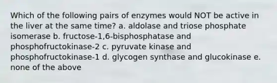 Which of the following pairs of enzymes would NOT be active in the liver at the same time? a. aldolase and triose phosphate isomerase b. fructose-1,6-bisphosphatase and phosphofructokinase-2 c. pyruvate kinase and phosphofructokinase-1 d. glycogen synthase and glucokinase e. none of the above