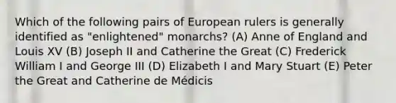 Which of the following pairs of European rulers is generally identified as "enlightened" monarchs? (A) Anne of England and Louis XV (B) Joseph II and Catherine the Great (C) Frederick William I and George III (D) Elizabeth I and Mary Stuart (E) Peter the Great and Catherine de Médicis