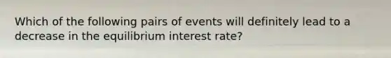 Which of the following pairs of events will definitely lead to a decrease in the equilibrium interest rate?