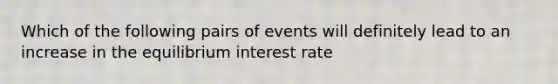 Which of the following pairs of events will definitely lead to an increase in the equilibrium interest rate