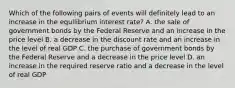 Which of the following pairs of events will definitely lead to an increase in the equilibrium interest rate? A. the sale of government bonds by the Federal Reserve and an increase in the price level B. a decrease in the discount rate and an increase in the level of real GDP C. the purchase of government bonds by the Federal Reserve and a decrease in the price level D. an increase in the required reserve ratio and a decrease in the level of real GDP