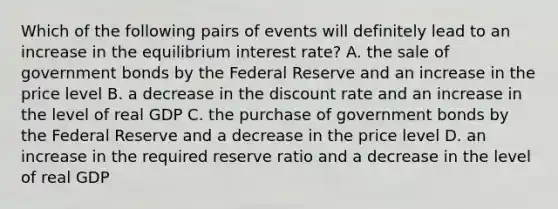 Which of the following pairs of events will definitely lead to an increase in the equilibrium interest rate? A. the sale of government bonds by the Federal Reserve and an increase in the price level B. a decrease in the discount rate and an increase in the level of real GDP C. the purchase of government bonds by the Federal Reserve and a decrease in the price level D. an increase in the required reserve ratio and a decrease in the level of real GDP