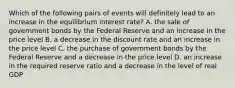 Which of the following pairs of events will definitely lead to an increase in the equilibrium interest rate? A. the sale of government bonds by the Federal Reserve and an increase in the price level B. a decrease in the discount rate and an increase in the price level C. the purchase of government bonds by the Federal Reserve and a decrease in the price level D. an increase in the required reserve ratio and a decrease in the level of real GDP