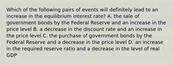 Which of the following pairs of events will definitely lead to an increase in the equilibrium interest rate? A. the sale of government bonds by the Federal Reserve and an increase in the price level B. a decrease in the discount rate and an increase in the price level C. the purchase of government bonds by the Federal Reserve and a decrease in the price level D. an increase in the required reserve ratio and a decrease in the level of real GDP