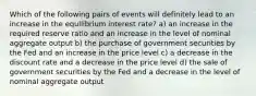 Which of the following pairs of events will definitely lead to an increase in the equilibrium interest rate? a) an increase in the required reserve ratio and an increase in the level of nominal aggregate output b) the purchase of government securities by the Fed and an increase in the price level c) a decrease in the discount rate and a decrease in the price level d) the sale of government securities by the Fed and a decrease in the level of nominal aggregate output