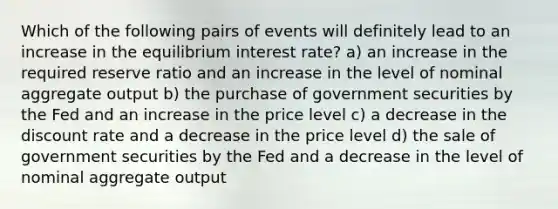 Which of the following pairs of events will definitely lead to an increase in the equilibrium interest rate? a) an increase in the required reserve ratio and an increase in the level of nominal aggregate output b) the purchase of government securities by the Fed and an increase in the price level c) a decrease in the discount rate and a decrease in the price level d) the sale of government securities by the Fed and a decrease in the level of nominal aggregate output