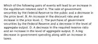 Which of the following pairs of events will lead to an increase in the equilibrium interest rate? A. The sale of government securities by the Federal Reserve to the public and a decrease in the price level. B. An increase in the discount rate and an increase in the price level. C. The purchase of government securities by the Federal Reserve and a decrease in the level of aggregate output. D. A decrease in the required reserve ratio and an increase in the level of aggregate output. E. A big decrease in government spending along with an increase in taxes.