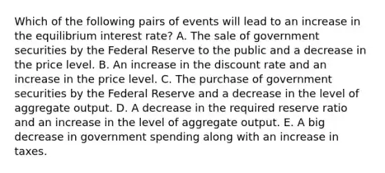 Which of the following pairs of events will lead to an increase in the equilibrium interest rate? A. The sale of government securities by the Federal Reserve to the public and a decrease in the price level. B. An increase in the discount rate and an increase in the price level. C. The purchase of government securities by the Federal Reserve and a decrease in the level of aggregate output. D. A decrease in the required reserve ratio and an increase in the level of aggregate output. E. A big decrease in government spending along with an increase in taxes.