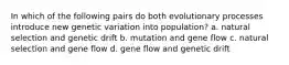 In which of the following pairs do both evolutionary processes introduce new genetic variation into population? a. natural selection and genetic drift b. mutation and gene flow c. natural selection and gene flow d. gene flow and genetic drift