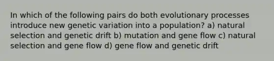 In which of the following pairs do both evolutionary processes introduce new genetic variation into a population? a) natural selection and genetic drift b) mutation and gene flow c) natural selection and gene flow d) gene flow and genetic drift