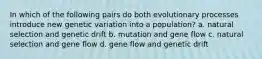 In which of the following pairs do both evolutionary processes introduce new genetic variation into a population? a. natural selection and genetic drift b. mutation and gene flow c. natural selection and gene flow d. gene flow and genetic drift